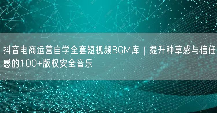 抖音电商运营自学全套短视频BGM库｜提升种草感与信任感的100+版权安全音乐