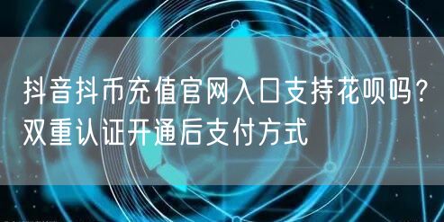 抖音抖币充值官网入口支持花呗吗？双重认证开通后支付方式