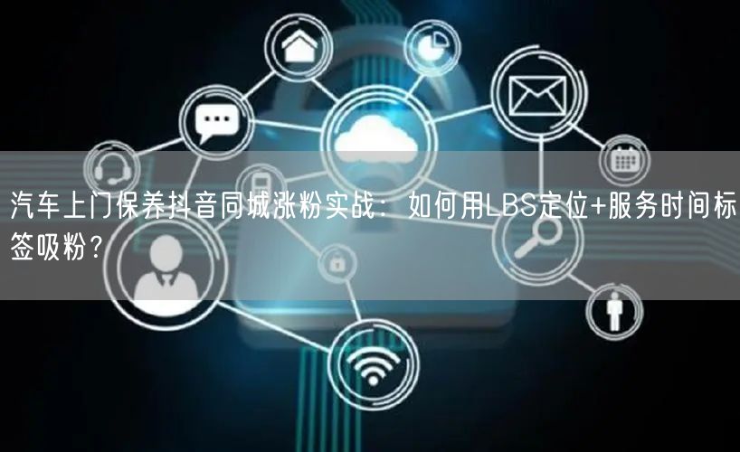 汽车上门保养抖音同城涨粉实战：如何用LBS定位+服务时间标签吸粉？