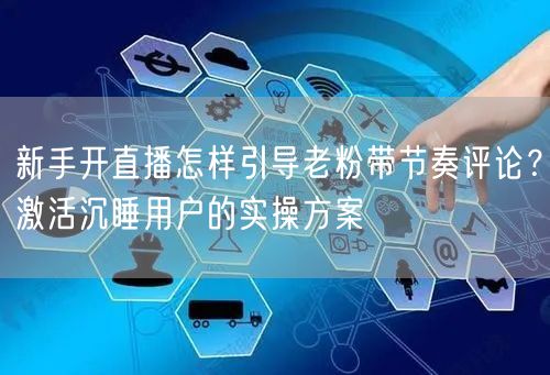 新手开直播怎样引导老粉带节奏评论？激活沉睡用户的实操方案