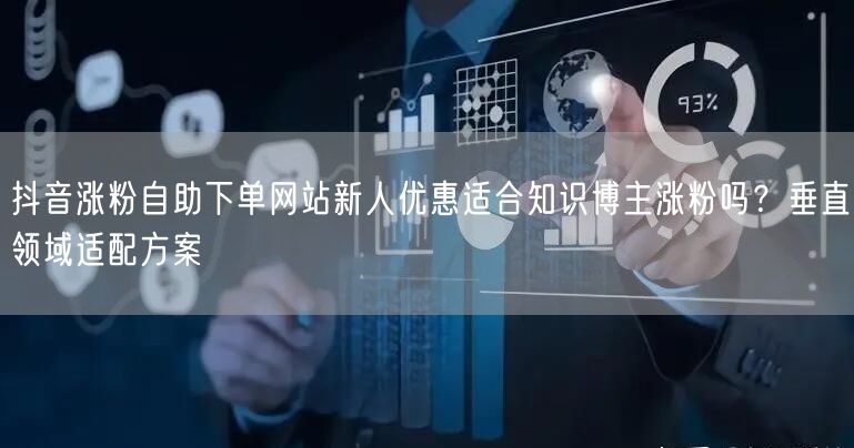 抖音涨粉自助下单网站新人优惠适合知识博主涨粉吗？垂直领域适配方案