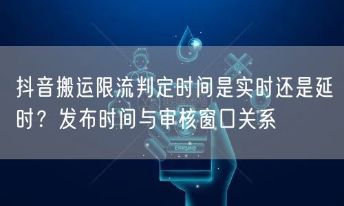 抖音搬运限流判定时间是实时还是延时？发布时间与审核窗口关系
