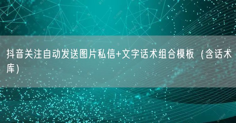 抖音关注自动发送图片私信+文字话术组合模板（含话术库）