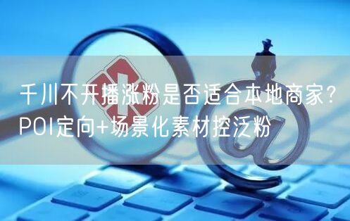 千川不开播涨粉是否适合本地商家？POI定向+场景化素材控泛粉