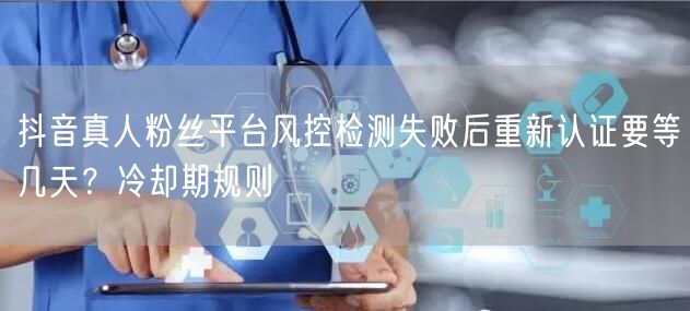 抖音真人粉丝平台风控检测失败后重新认证要等几天？冷却期规则