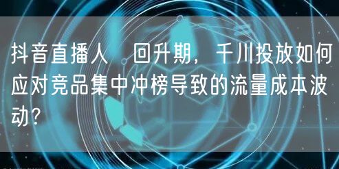 抖音直播人気回升期，千川投放如何应对竞品集中冲榜导致的流量成本波动？