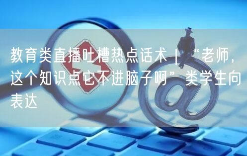 教育类直播吐槽热点话术｜“老师，这个知识点它不进脑子啊”类学生向表达