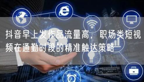 抖音早上发作品流量高，职场类短视频在通勤时段的精准触达策略