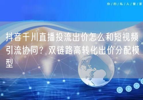 抖音千川直播投流出价怎么和短视频引流协同？双链路高转化出价分配模型