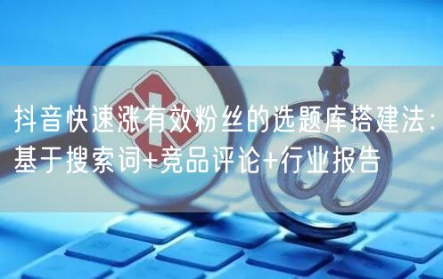 抖音快速涨有效粉丝的选题库搭建法：基于搜索词+竞品评论+行业报告