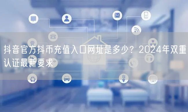 抖音官方抖币充值入口网址是多少?2024年双重认证最新要求