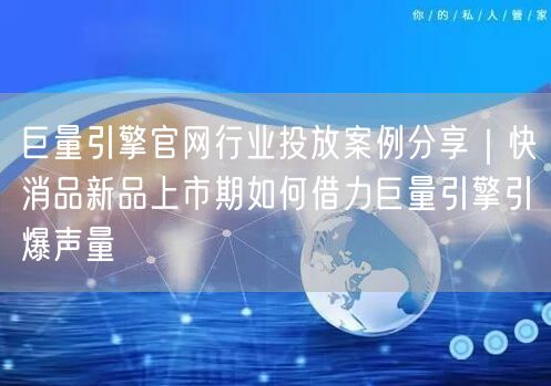 巨量引擎官网行业投放案例分享｜快消品新品上市期如何借力巨量引擎引爆声量