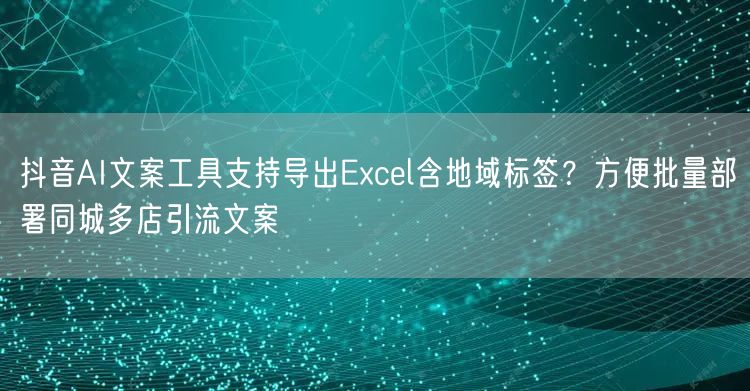 抖音AI文案工具支持导出Excel含地域标签？方便批量部署同城多店引流文案