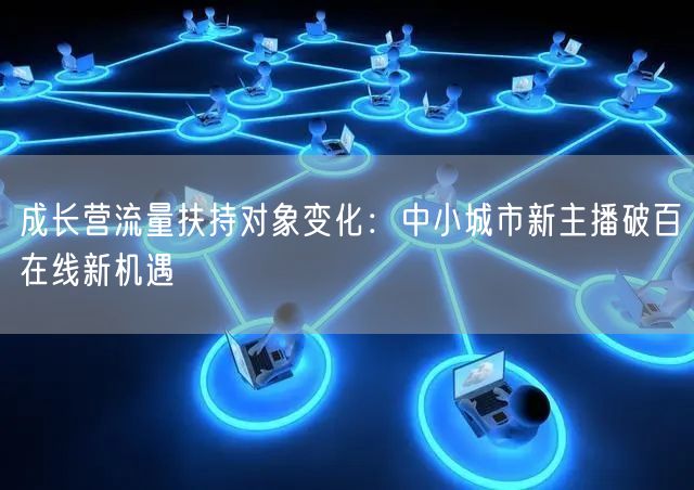 成长营流量扶持对象变化：中小城市新主播破百在线新机遇