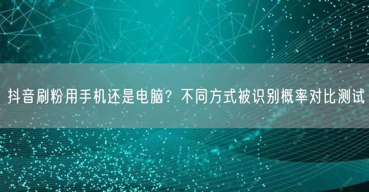 抖音刷粉用手机还是电脑？不同方式被识别概率对比测试