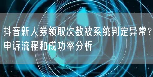 抖音新人券领取次数被系统判定异常？申诉流程和成功率分析