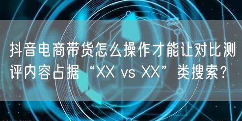 抖音电商带货怎么操作才能让对比测评内容占据“XX vs XX”类搜索？