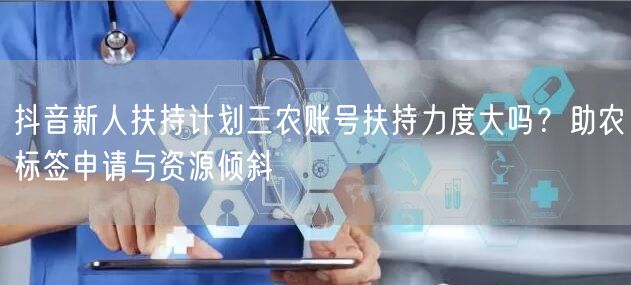 抖音新人扶持计划三农账号扶持力度大吗？助农标签申请与资源倾斜