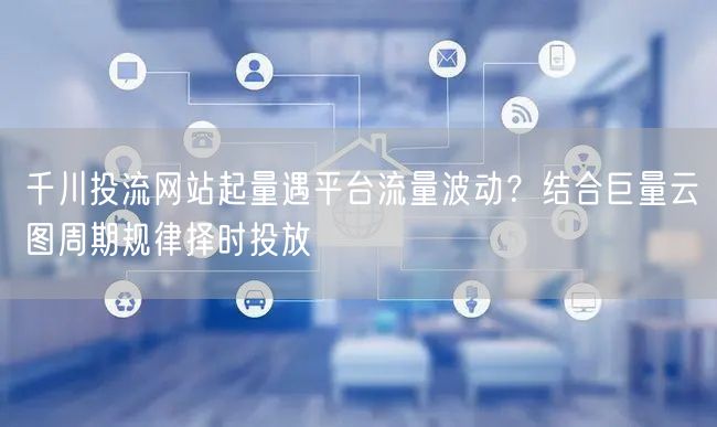 千川投流网站起量遇平台流量波动？结合巨量云图周期规律择时投放