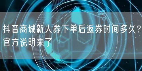 抖音商城新人券下单后返券时间多久？官方说明来了