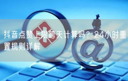 抖音点赞上限跨天计算吗？24小时重置规则详解