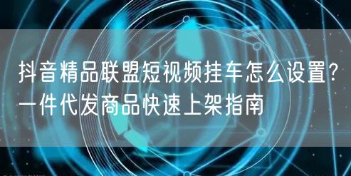 抖音精品联盟短视频挂车怎么设置？一件代发商品快速上架指南