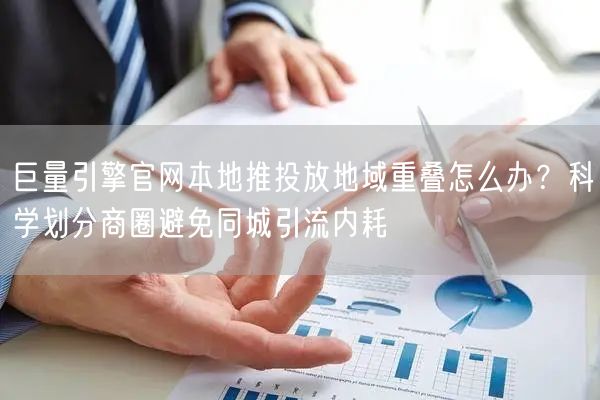 巨量引擎官网本地推投放地域重叠怎么办？科学划分商圈避免同城引流内耗