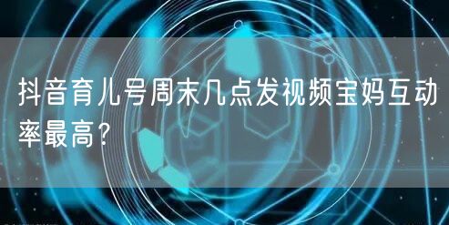 抖音育儿号周末几点发视频宝妈互动率最高？