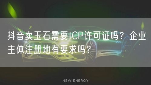 抖音卖玉石需要ICP许可证吗?企业主体注册地有要求吗?