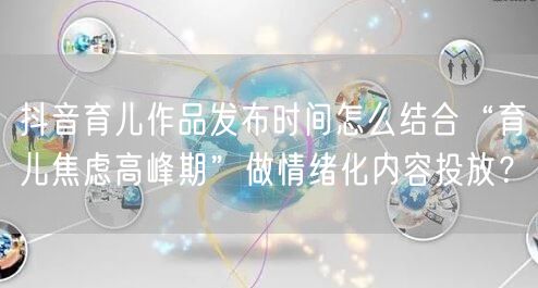 抖音育儿作品发布时间怎么结合“育儿焦虑高峰期”做情绪化内容投放？