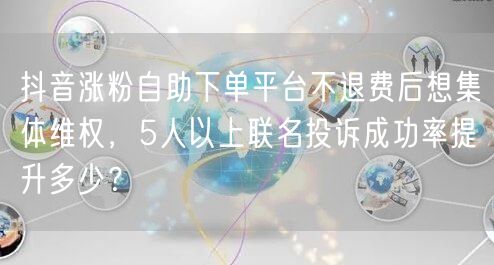 抖音涨粉自助下单平台不退费后想集体维权，5人以上联名投诉成功率提升多少？