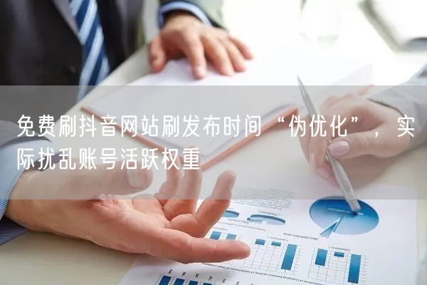 免费刷抖音网站刷发布时间“伪优化”，实际扰乱账号活跃权重
