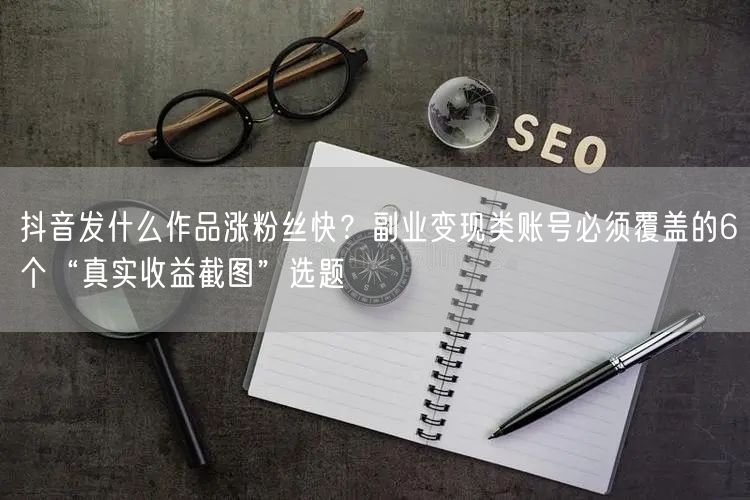 抖音发什么作品涨粉丝快？副业变现类账号必须覆盖的6个“真实收益截图”选题