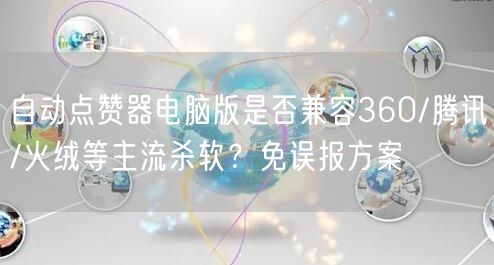 自动点赞器电脑版是否兼容360/腾讯/火绒等主流杀软？免误报方案