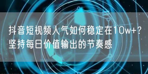 抖音短视频人气如何稳定在10w+？坚持每日价值输出的节奏感