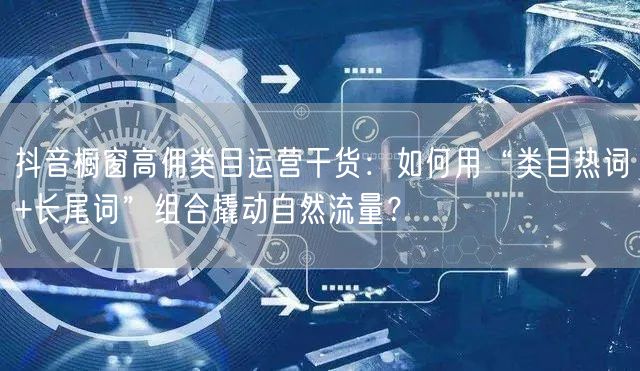 抖音橱窗高佣类目运营干货：如何用“类目热词+长尾词”组合撬动自然流量？
