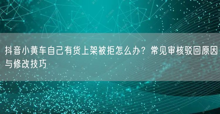 抖音小黄车自己有货上架被拒怎么办？常见审核驳回原因与修改技巧