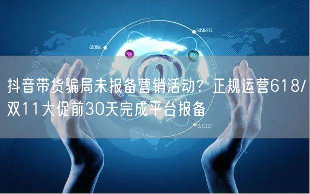 抖音带货骗局未报备营销活动？正规运营618/双11大促前30天完成平台报备