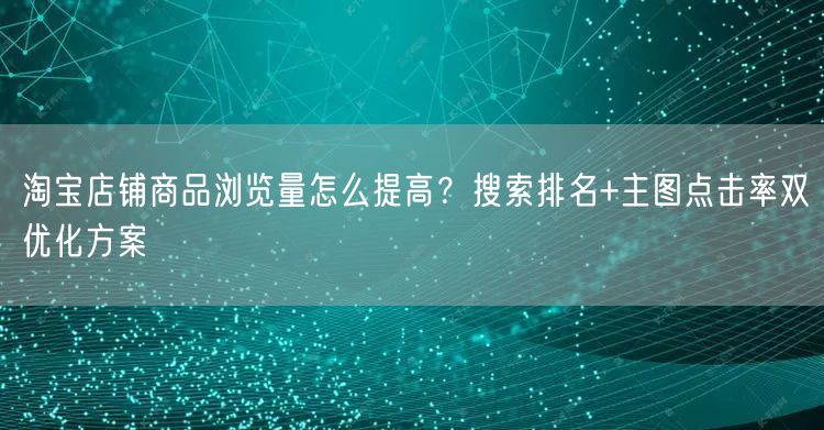 淘宝店铺商品浏览量怎么提高？搜索排名+主图点击率双优化方案