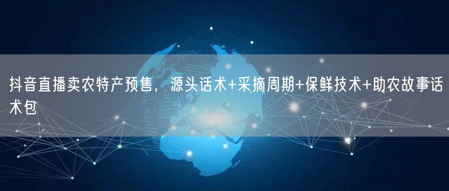 抖音直播卖农特产预售，源头话术+采摘周期+保鲜技术+助农故事话术包