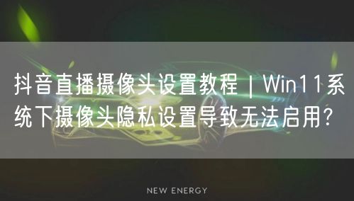 抖音直播摄像头设置教程｜Win11系统下摄像头隐私设置导致无法启用？