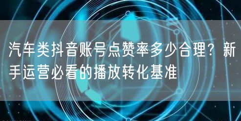汽车类抖音账号点赞率多少合理？新手运营必看的播放转化基准