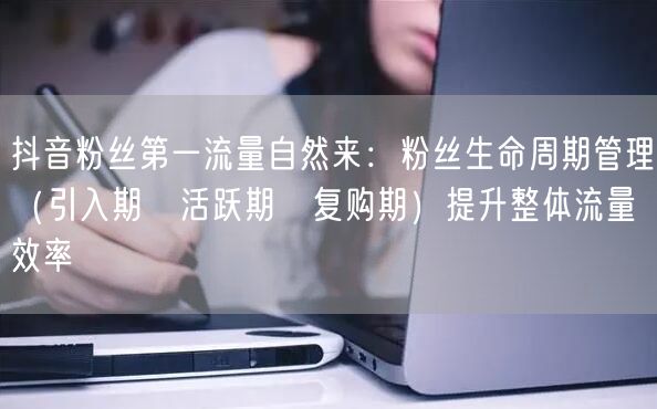 抖音粉丝第一流量自然来：粉丝生命周期管理（引入期→活跃期→复购期）提升整体流量效