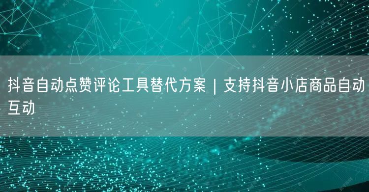 抖音自动点赞评论工具替代方案｜支持抖音小店商品自动互动