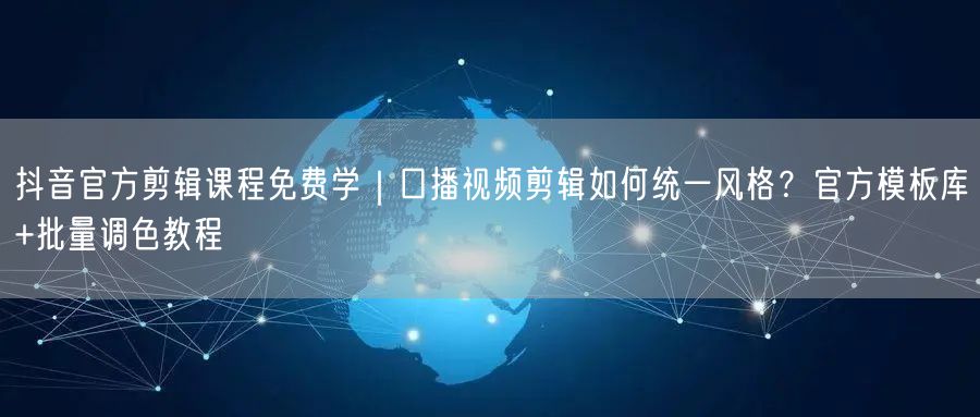 抖音官方剪辑课程免费学｜口播视频剪辑如何统一风格？官方模板库+批量调色教程