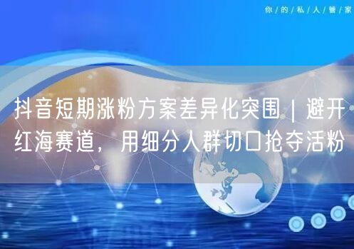 抖音短期涨粉方案差异化突围｜避开红海赛道，用细分人群切口抢夺活粉