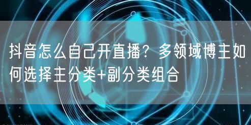 抖音怎么自己开直播？多领域博主如何选择主分类+副分类组合