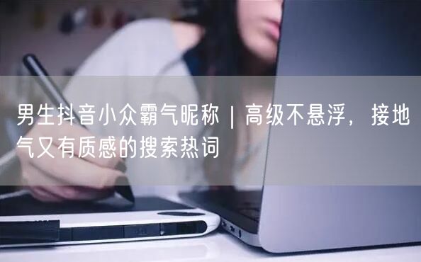 男生抖音小众霸气昵称｜高级不悬浮，接地气又有质感的搜索热词