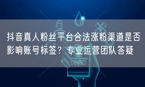 抖音真人粉丝平台合法涨粉渠道是否影响账号标签？专业运营团队答疑