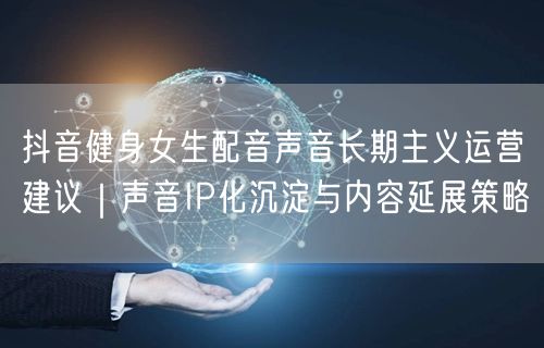 抖音健身女生配音声音长期主义运营建议|声音IP化沉淀与内容延展策略